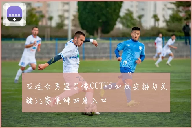 亚运会男篮录像CCTV5回放安排与关键比赛集锦回看入口
