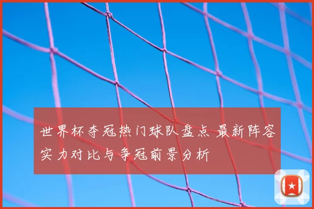 世界杯夺冠热门球队盘点 最新阵容实力对比与争冠前景分析