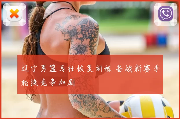 辽宁男篮马壮恢复训练 备战新赛季轮换竞争加剧